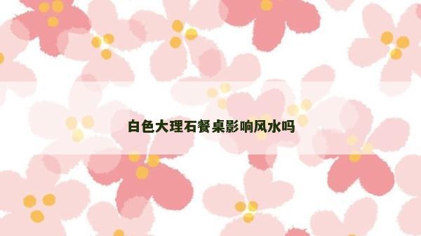 白色大理石餐桌影响风水吗