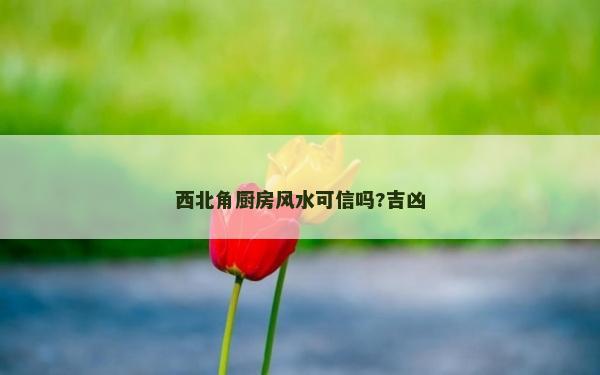 西北角厨房风水可信吗?吉凶