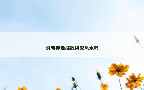 炎帝神像摆放讲究风水吗