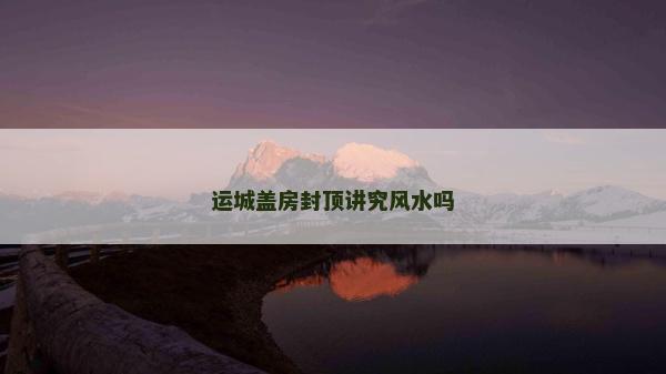 运城盖房封顶讲究风水吗