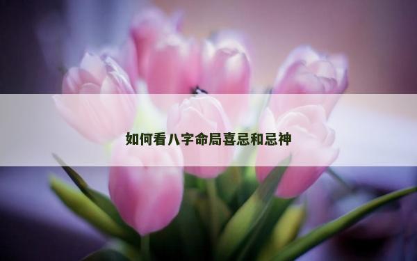 如何看八字命局喜忌和忌神
