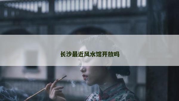 长沙最近风水馆开放吗