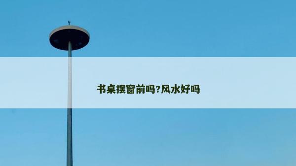 书桌摆窗前吗?风水好吗