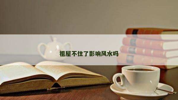 祖屋不住了影响风水吗