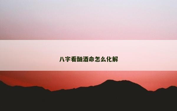 八字看酗酒命怎么化解