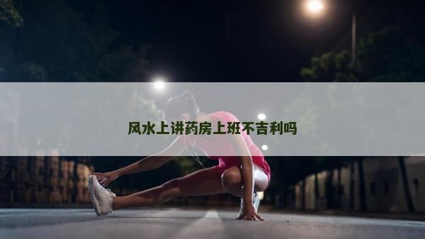 风水上讲药房上班不吉利吗
