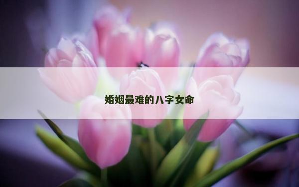 婚姻最难的八字女命