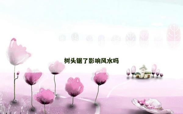 树头锯了影响风水吗