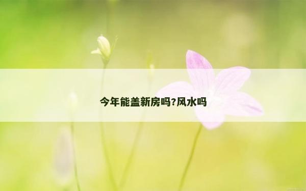 今年能盖新房吗?风水吗