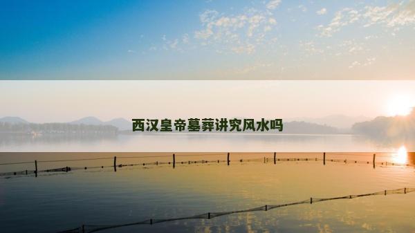 西汉皇帝墓葬讲究风水吗