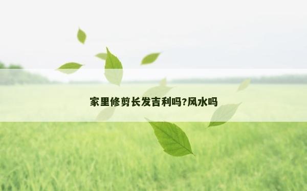 家里修剪长发吉利吗?风水吗