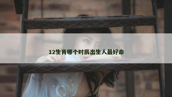 12生肖哪个时辰出生人最好命